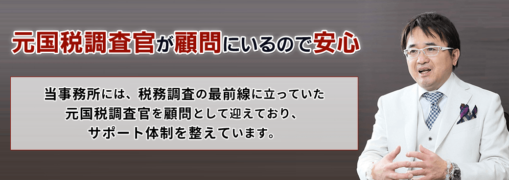 元国税調査官が顧問にいるので安心「当事務所には、税務調査の最前線に立っていた元国税調査官を顧問として迎えており、サポート体制を整えています。 」